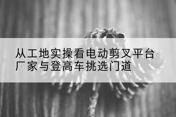 襄州电动剪叉升降平台厂家-从工地实操看电动剪叉平台厂家与登高车挑选门道