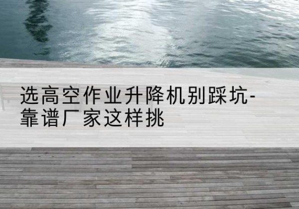 襄州剪叉式升降机厂家-选高空作业升降机别踩坑-靠谱厂家这样挑