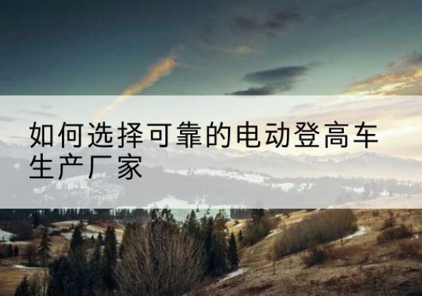 襄州电动登高车厂家-如何选择可靠的电动登高车生产厂家
