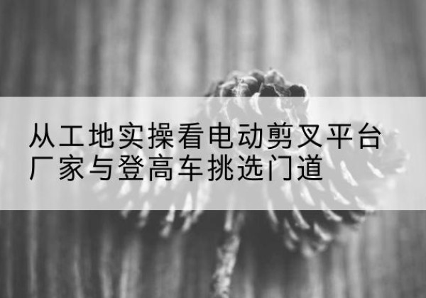 襄州电动剪叉升降平台厂家-从工地实操看电动剪叉平台厂家与登高车挑选门道