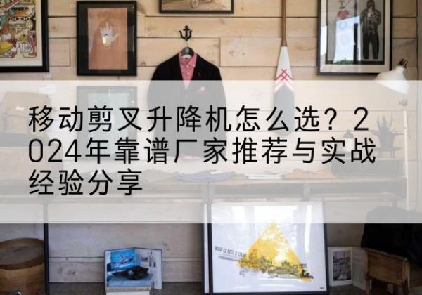 襄州升降平台厂家推荐-移动剪叉升降机怎么选？2024年靠谱厂家推荐与实战经验分享